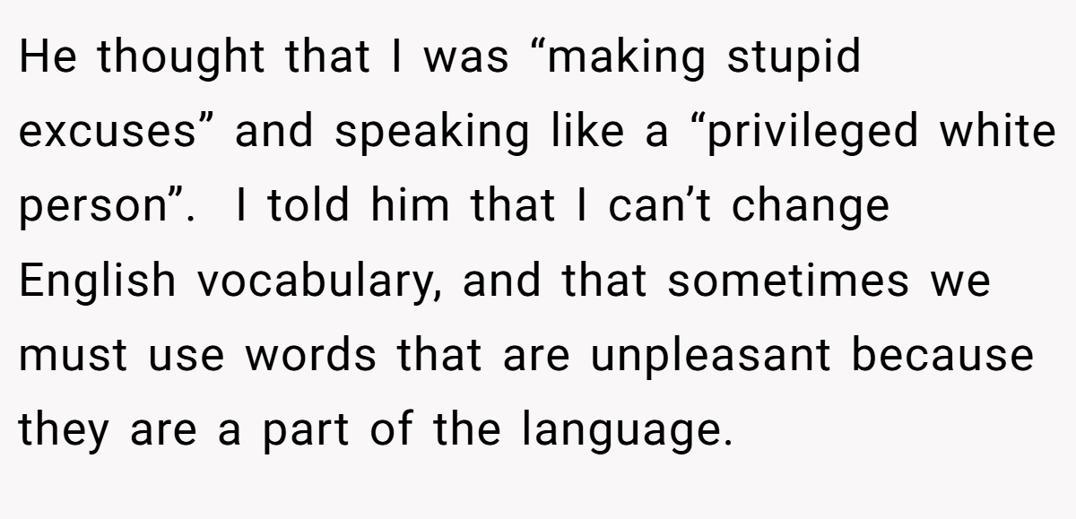 He thought that I was “making stupid excuses” and speaking like a “privileged white person”.  I told him that I can’t change English vocabulary, and that sometimes we must use words that are unpleasant because they are a part of the language.