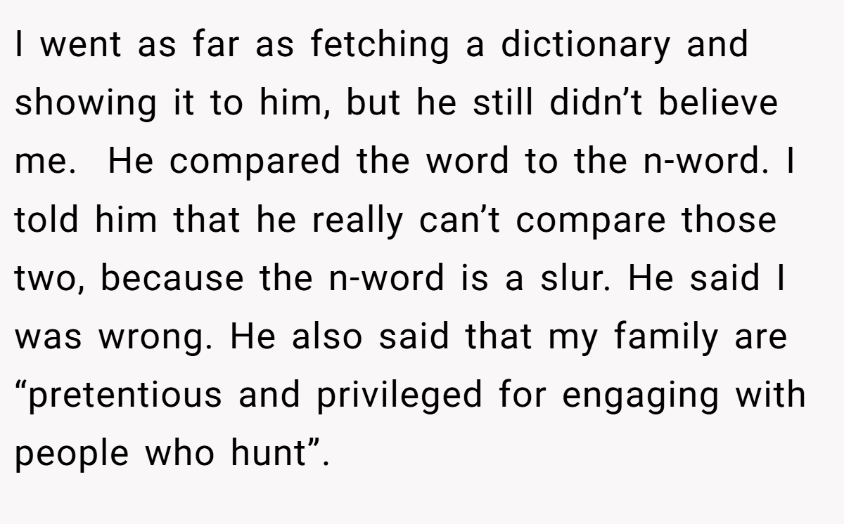 I went as far as fetching a dictionary and showing it to him, but he still didn’t believe me.  He compared the word to the n-word. I told him that he really can’t compare those two, because the n-word is a slur. He said I was wrong. He also said that my family are “pretentious and privileged for engaging with people who hunt”.
