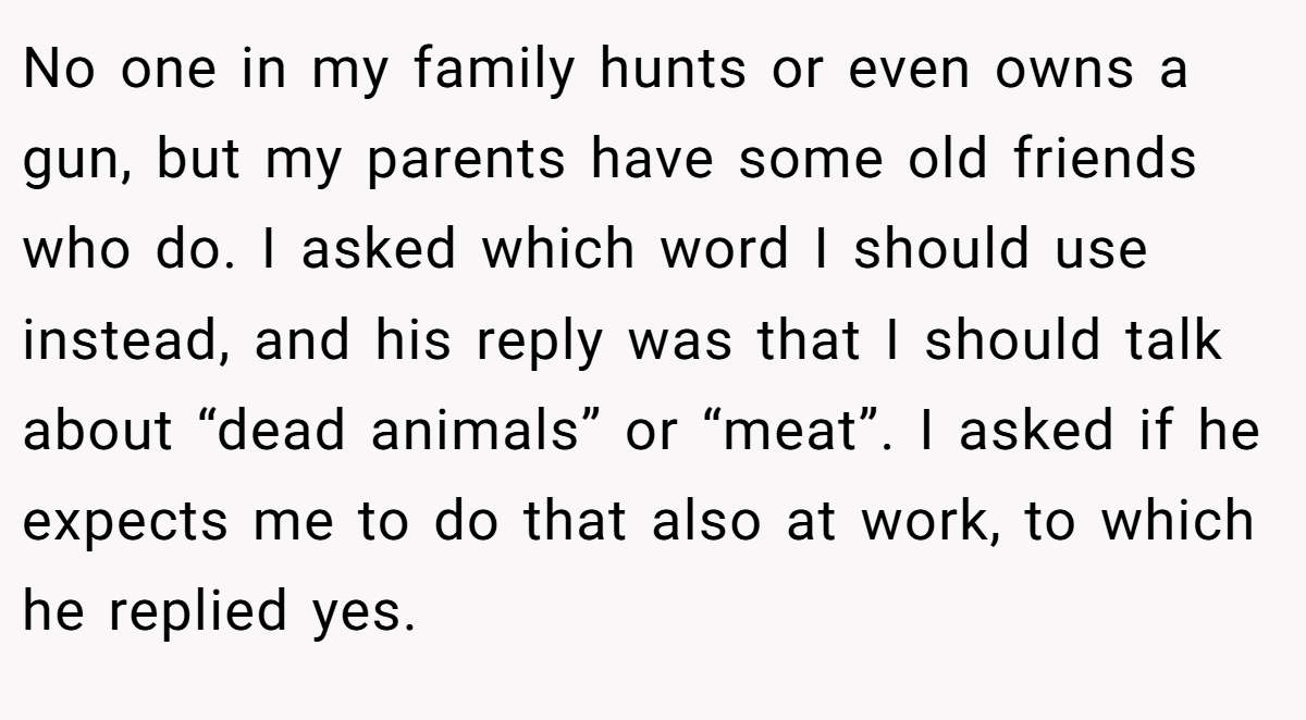 No one in my family hunts or even owns a gun, but my parents have some old friends who do. I asked which word I should use instead, and his reply was that I should talk about “dead animals” or “meat”. I asked if he expects me to do that also at work, to which he replied yes.