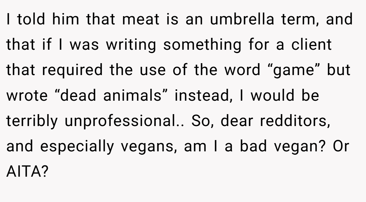 I told him that meat is an umbrella term, and that if I was writing something for a client that required the use of the word “game” but wrote “dead animals” instead, I would be terribly unprofessional.. So, dear redditors, and especially vegans, am I a bad vegan? Or AITA?