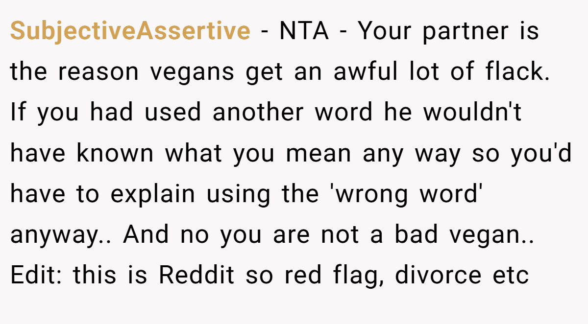 SubjectiveAssertive - NTA - Your partner is the reason vegans get an awful lot of flack. If you had used another word he wouldn't have known what you mean any way so you'd have to explain using the 'wrong word' anyway.. And no you are not a bad vegan.. Edit: this is Reddit so red flag, divorce etc