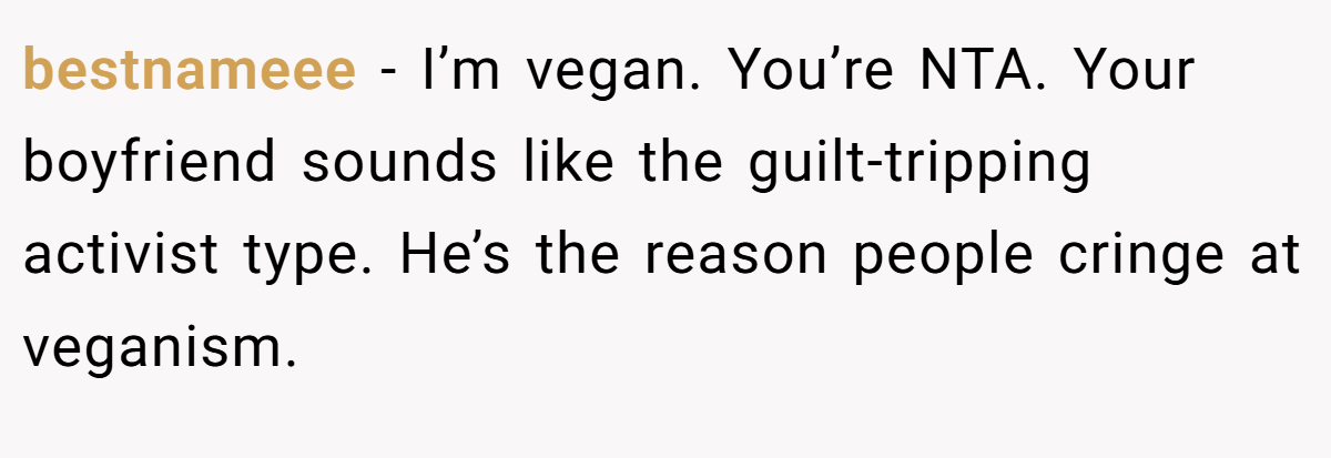 bestnameee - I’m vegan. You’re NTA. Your boyfriend sounds like the guilt-tripping activist type. He’s the reason people cringe at veganism.