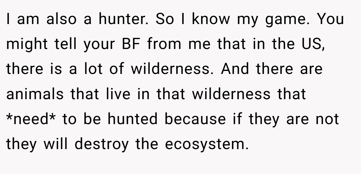 I am also a hunter. So I know my game. You might tell your BF from me that in the US, there is a lot of wilderness. And there are animals that live in that wilderness that *need* to be hunted because if they are not they will destroy the ecosystem.