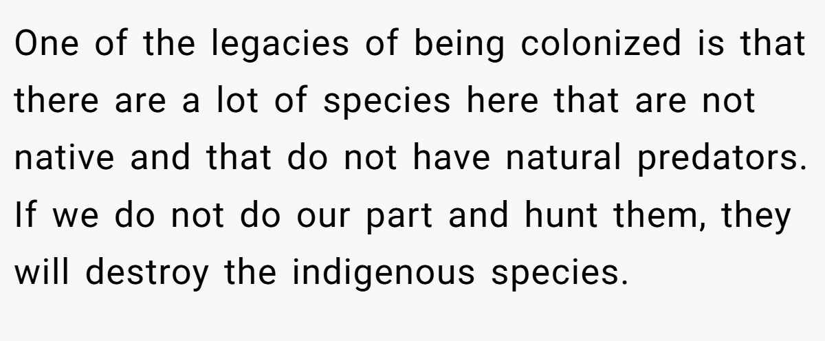One of the legacies of being colonized is that there are a lot of species here that are not native and that do not have natural predators. If we do not do our part and hunt them, they will destroy the indigenous species.