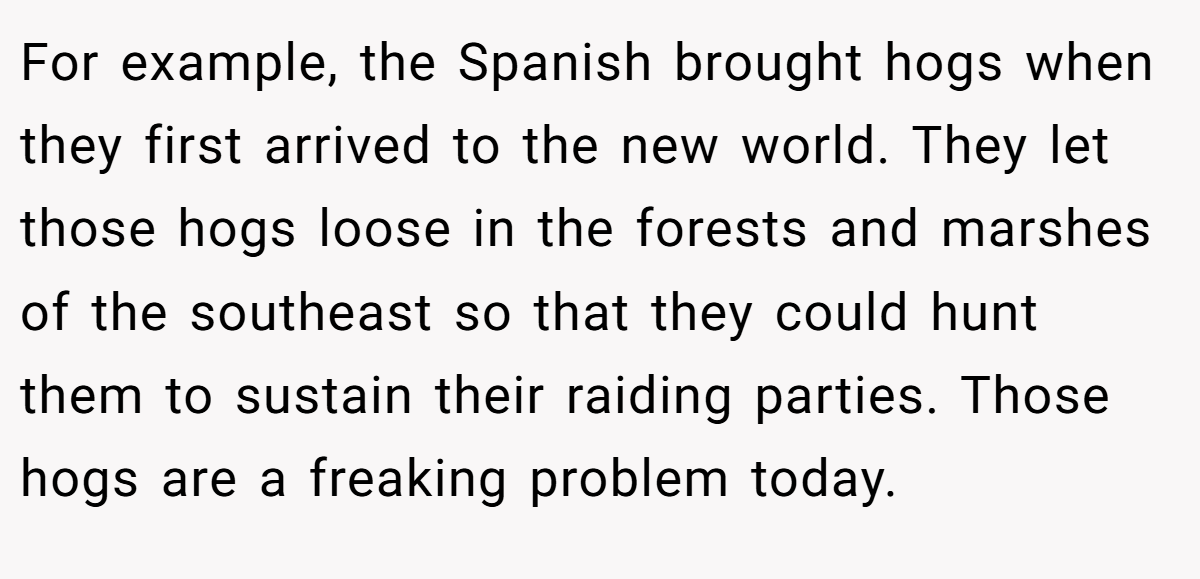 For example, the Spanish brought hogs when they first arrived to the new world. They let those hogs loose in the forests and marshes of the southeast so that they could hunt them to sustain their raiding parties. Those hogs are a freaking problem today.