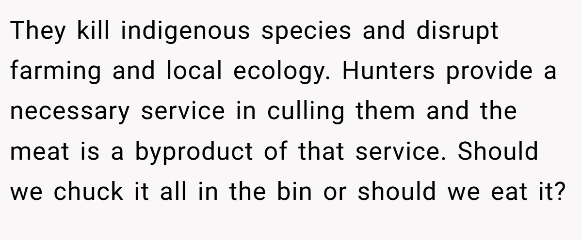They kill indigenous species and disrupt farming and local ecology. Hunters provide a necessary service in culling them and the meat is a byproduct of that service. Should we chuck it all in the bin or should we eat it?