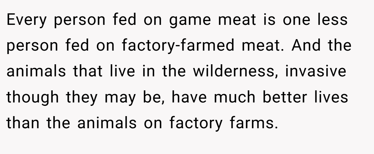 Every person fed on game meat is one less person fed on factory-farmed meat. And the animals that live in the wilderness, invasive though they may be, have much better lives than the animals on factory farms.