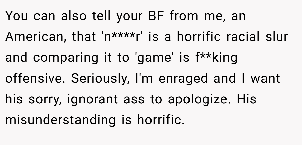 You can also tell your BF from me, an American, that 'n****r' is a horrific racial slur and comparing it to 'game' is f**king offensive. Seriously, I'm enraged and I want his sorry, ignorant ass to apologize. His misunderstanding is horrific.