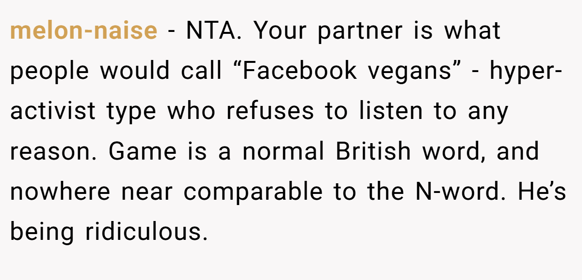 melon-naise - NTA. Your partner is what people would call “Facebook vegans” - hyper-activist type who refuses to listen to any reason. Game is a normal British word, and nowhere near comparable to the N-word. He’s being ridiculous.