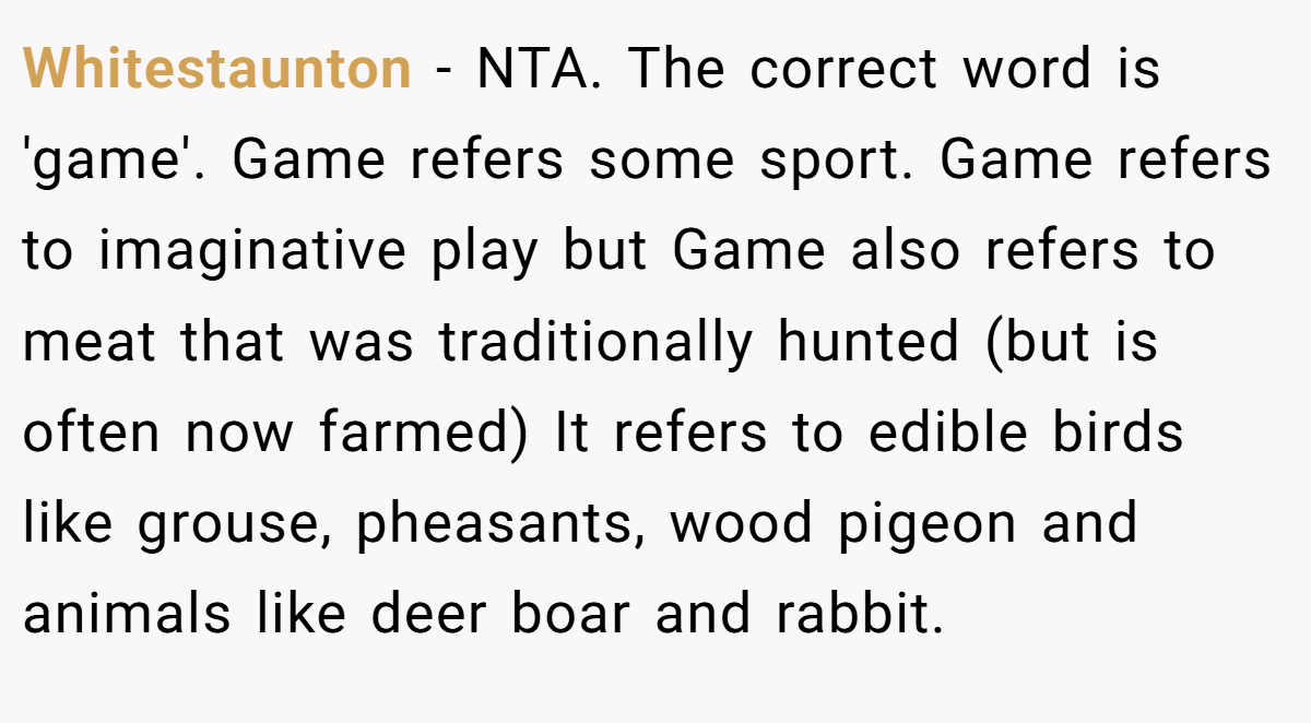 Whitestaunton - NTA. The correct word is 'game'. Game refers some sport. Game refers to imaginative play but Game also refers to meat that was traditionally hunted (but is often now farmed) It refers to edible birds like grouse, pheasants, wood pigeon and animals like deer boar and rabbit.