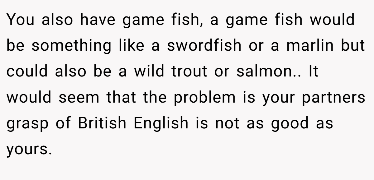 You also have game fish, a game fish would be something like a swordfish or a marlin but could also be a wild trout or salmon.. It would seem that the problem is your partners grasp of British English is not as good as yours.