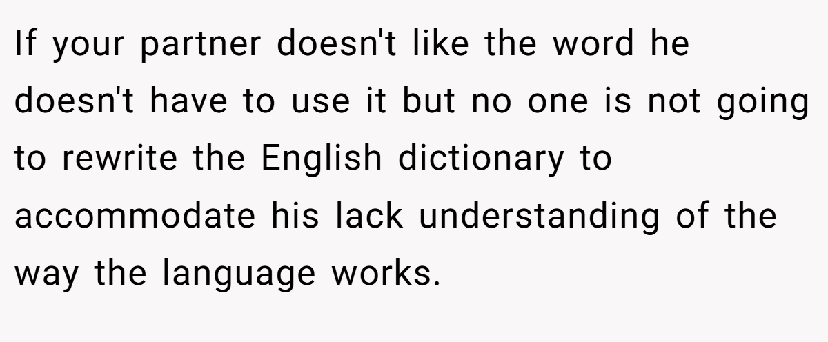 If your partner doesn't like the word he doesn't have to use it but no one is not going to rewrite the English dictionary to accommodate his lack understanding of the way the language works.