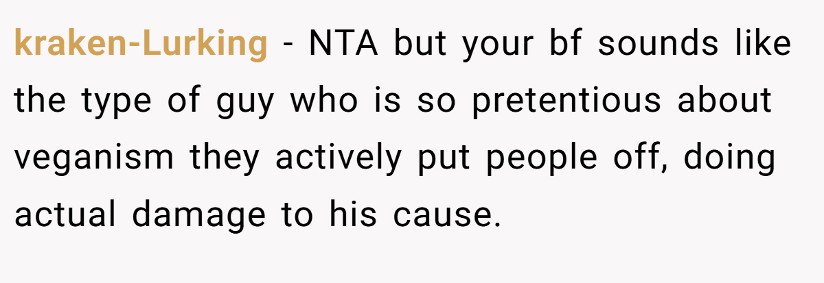 kraken-Lurking - NTA but your bf sounds like the type of guy who is so pretentious about veganism they actively put people off, doing actual damage to his cause.
