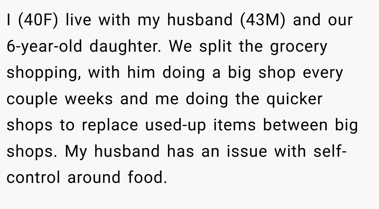 I (40F) live with my husband (43M) and our 6-year-old daughter. We split the grocery shopping, with him doing a big shop every couple weeks and me doing the quicker shops to replace used-up items between big shops. My husband has an issue with self-control around food.