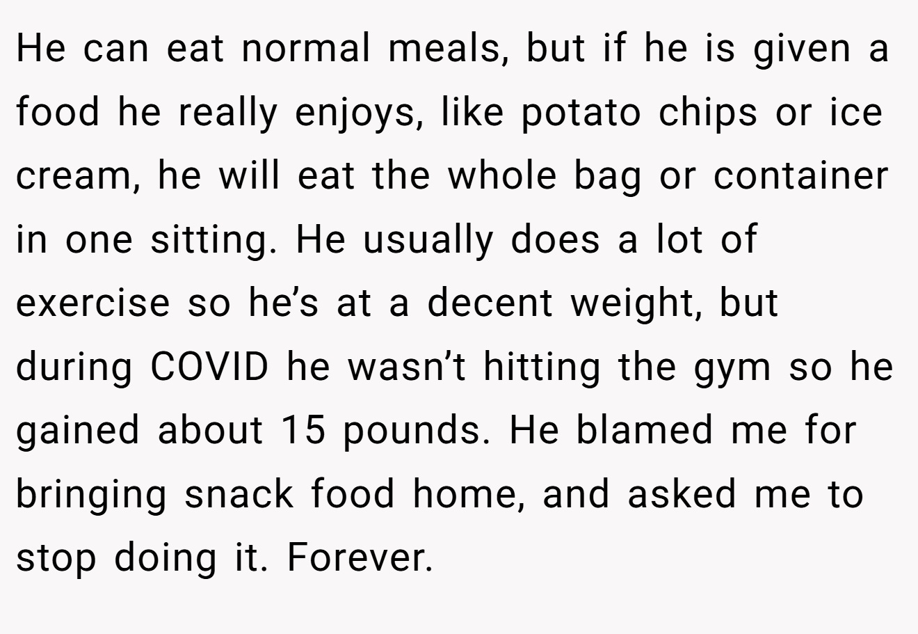 He can eat normal meals, but if he is given a food he really enjoys, like potato chips or ice cream, he will eat the whole bag or container in one sitting. He usually does a lot of exercise so he’s at a decent weight, but during COVID he wasn’t hitting the gym so he gained about 15 pounds. He blamed me for bringing snack food home, and asked me to stop doing it. Forever.