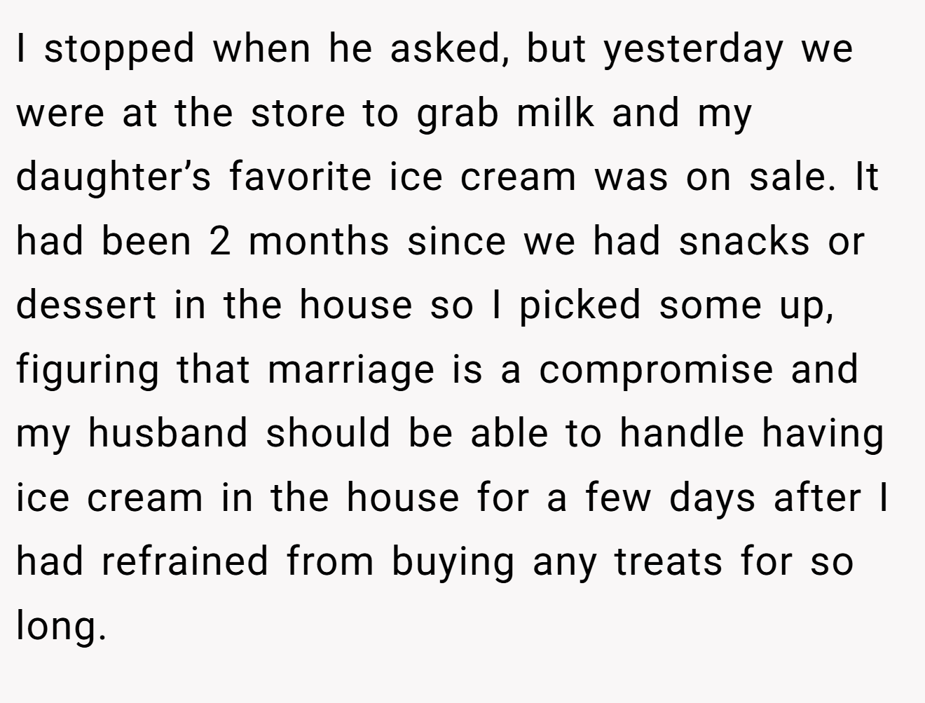 I stopped when he asked, but yesterday we were at the store to grab milk and my daughter’s favorite ice cream was on sale. It had been 2 months since we had snacks or dessert in the house so I picked some up, figuring that marriage is a compromise and my husband should be able to handle having ice cream in the house for a few days after I had refrained from buying any treats for so long.