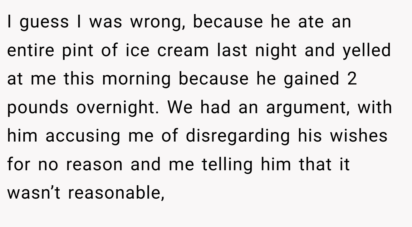 I guess I was wrong, because he ate an entire pint of ice cream last night and yelled at me this morning because he gained 2 pounds overnight. We had an argument, with him accusing me of disregarding his wishes for no reason and me telling him that it wasn’t reasonable,