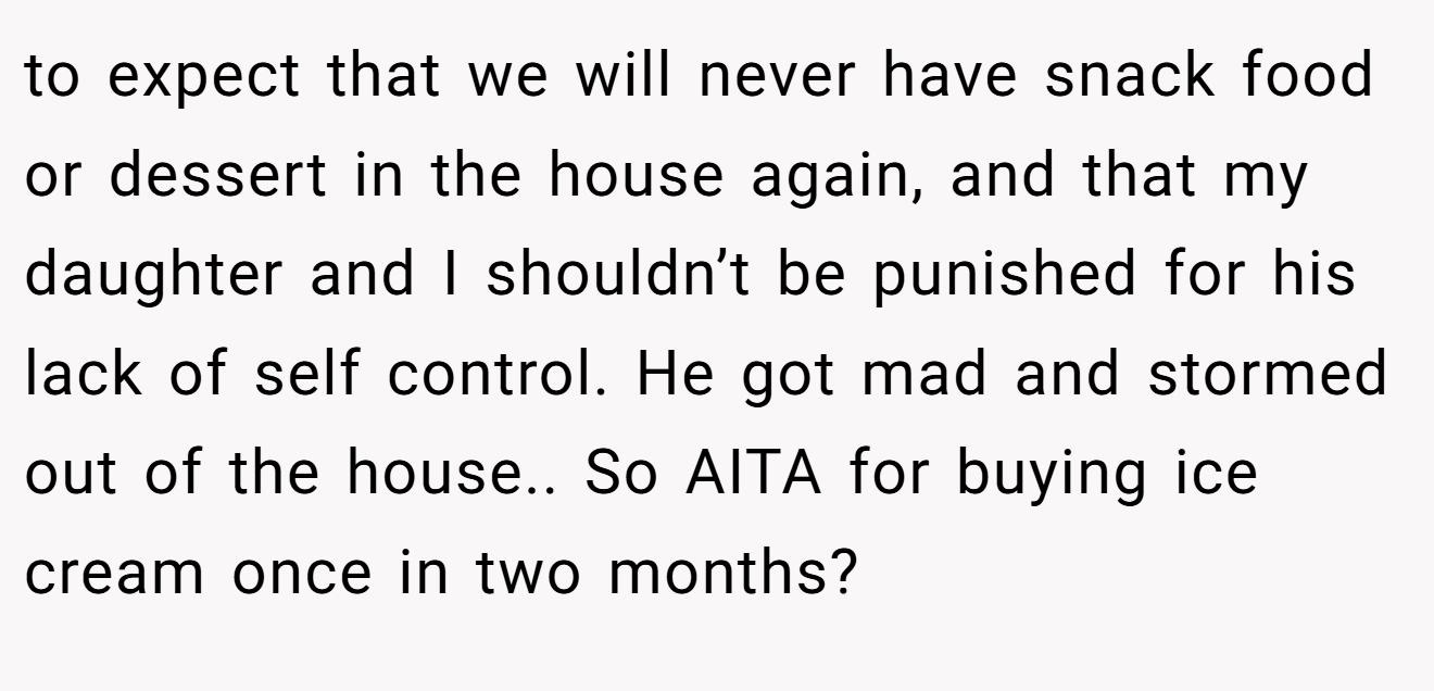 to expect that we will never have snack food or dessert in the house again, and that my daughter and I shouldn’t be punished for his lack of self control. He got mad and stormed out of the house.. So AITA for buying ice cream once in two months?