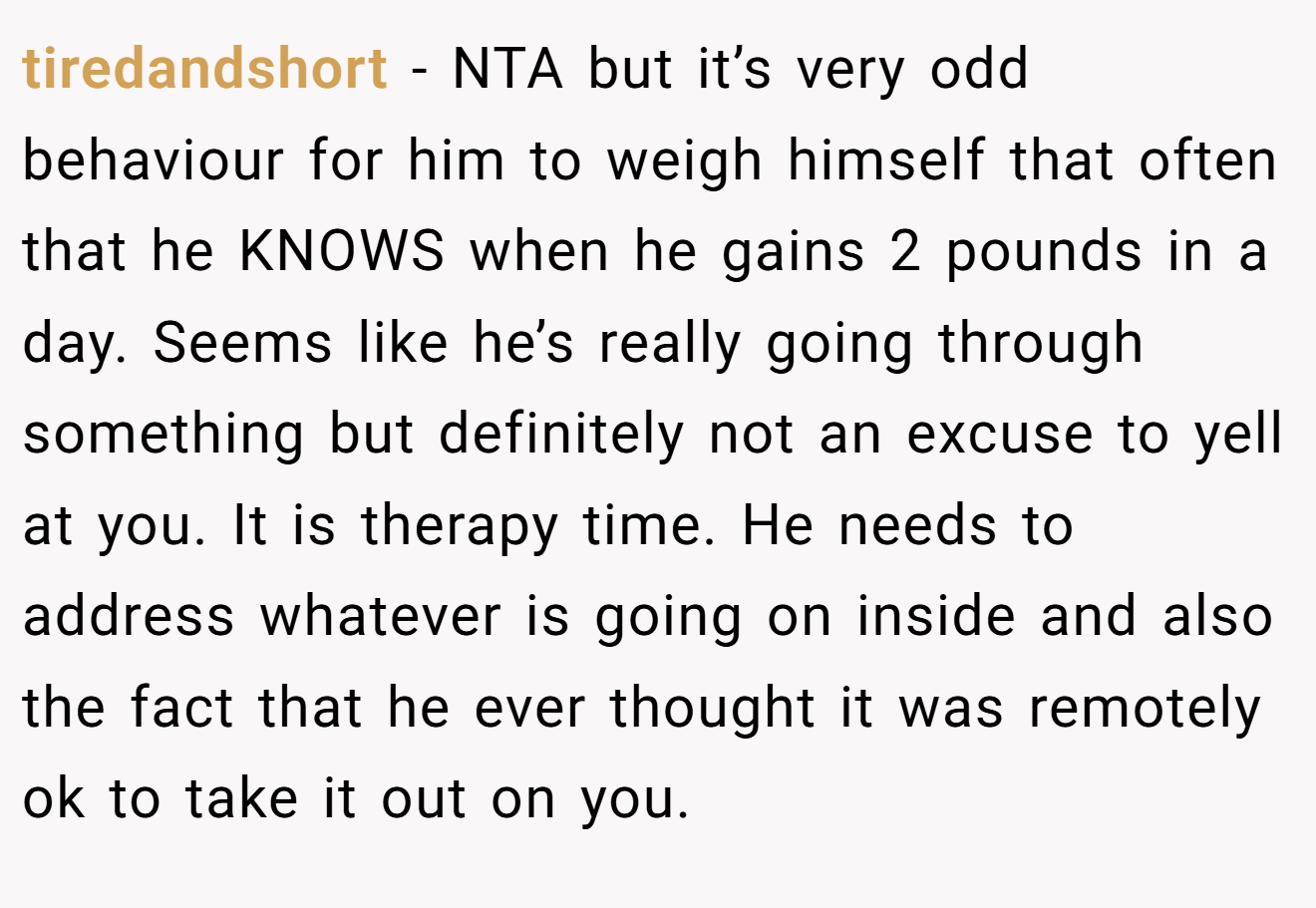tiredandshort - NTA but it’s very odd behaviour for him to weigh himself that often that he KNOWS when he gains 2 pounds in a day. Seems like he’s really going through something but definitely not an excuse to yell at you. It is therapy time. He needs to address whatever is going on inside and also the fact that he ever thought it was remotely ok to take it out on you.