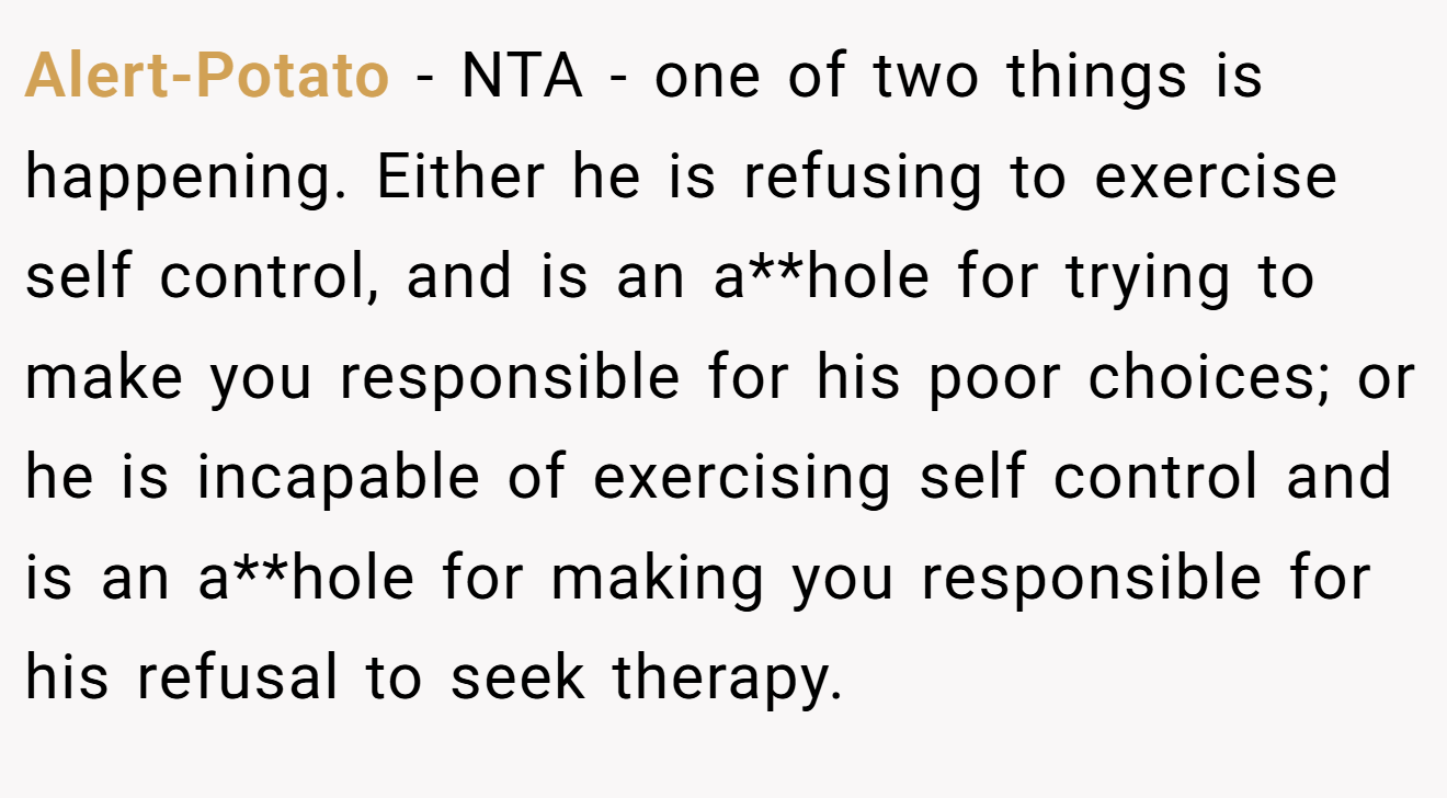 Alert-Potato - NTA - one of two things is happening. Either he is refusing to exercise self control, and is an a**hole for trying to make you responsible for his poor choices; or he is incapable of exercising self control and is an a**hole for making you responsible for his refusal to seek therapy.