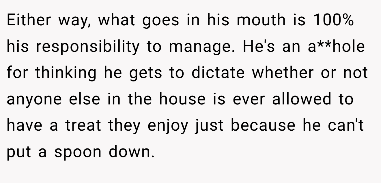 Either way, what goes in his mouth is 100% his responsibility to manage. He's an a**hole for thinking he gets to dictate whether or not anyone else in the house is ever allowed to have a treat they enjoy just because he can't put a spoon down.