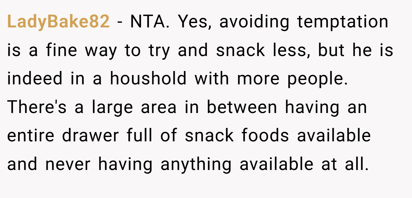 LadyBake82 - NTA. Yes, avoiding temptation is a fine way to try and snack less, but he is indeed in a houshold with more people. There's a large area in between having an entire drawer full of snack foods available and never having anything available at all.