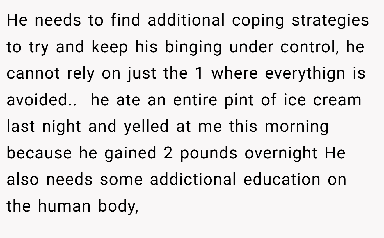 He needs to find additional coping strategies to try and keep his binging under control, he cannot rely on just the 1 where everythign is avoided.. ​ he ate an entire pint of ice cream last night and yelled at me this morning because he gained 2 pounds overnight He also needs some addictional education on the human body,
