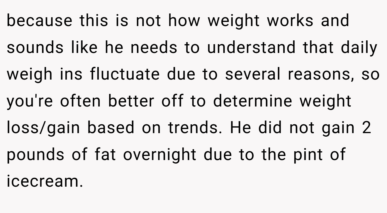 because this is not how weight works and sounds like he needs to understand that daily weigh ins fluctuate due to several reasons, so you're often better off to determine weight loss/gain based on trends. He did not gain 2 pounds of fat overnight due to the pint of icecream.