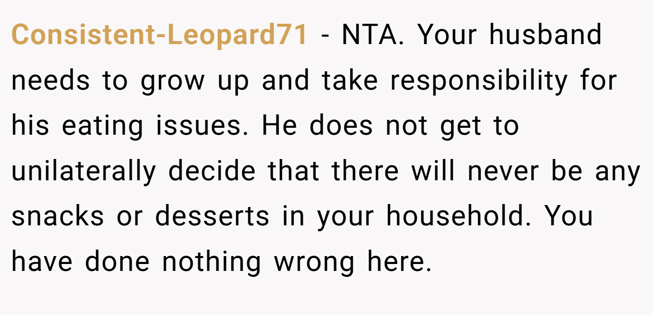 Consistent-Leopard71 - NTA. Your husband needs to grow up and take responsibility for his eating issues. He does not get to unilaterally decide that there will never be any snacks or desserts in your household. You have done nothing wrong here.