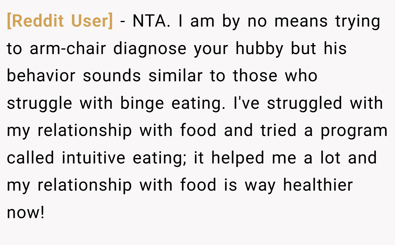 [Reddit User] - NTA. I am by no means trying to arm-chair diagnose your hubby but his behavior sounds similar to those who struggle with binge eating. I've struggled with my relationship with food and tried a program called intuitive eating; it helped me a lot and my relationship with food is way healthier now!