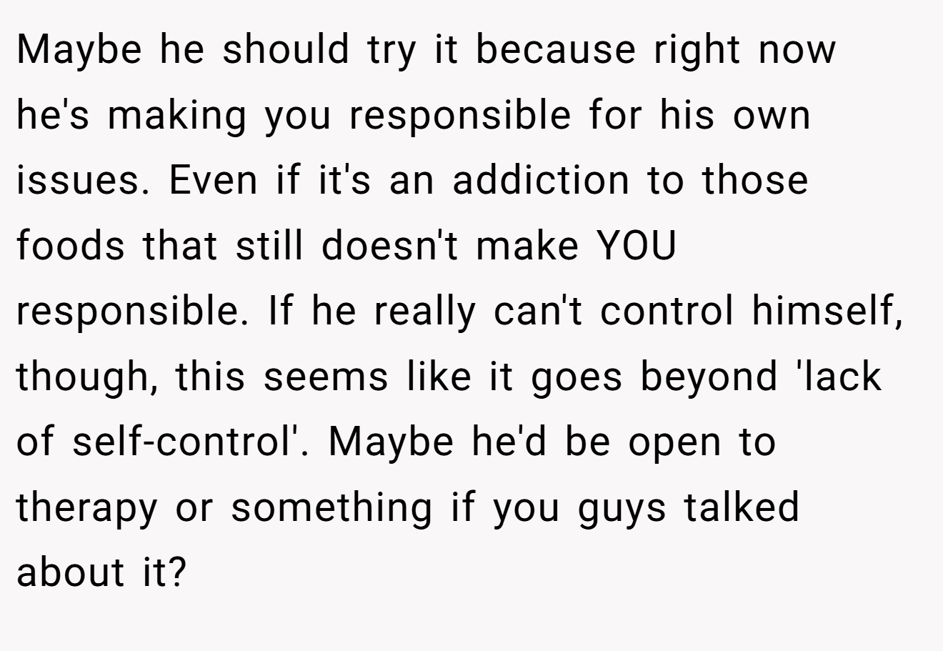 Maybe he should try it because right now he's making you responsible for his own issues. Even if it's an addiction to those foods that still doesn't make YOU responsible. If he really can't control himself, though, this seems like it goes beyond 'lack of self-control'. Maybe he'd be open to therapy or something if you guys talked about it?