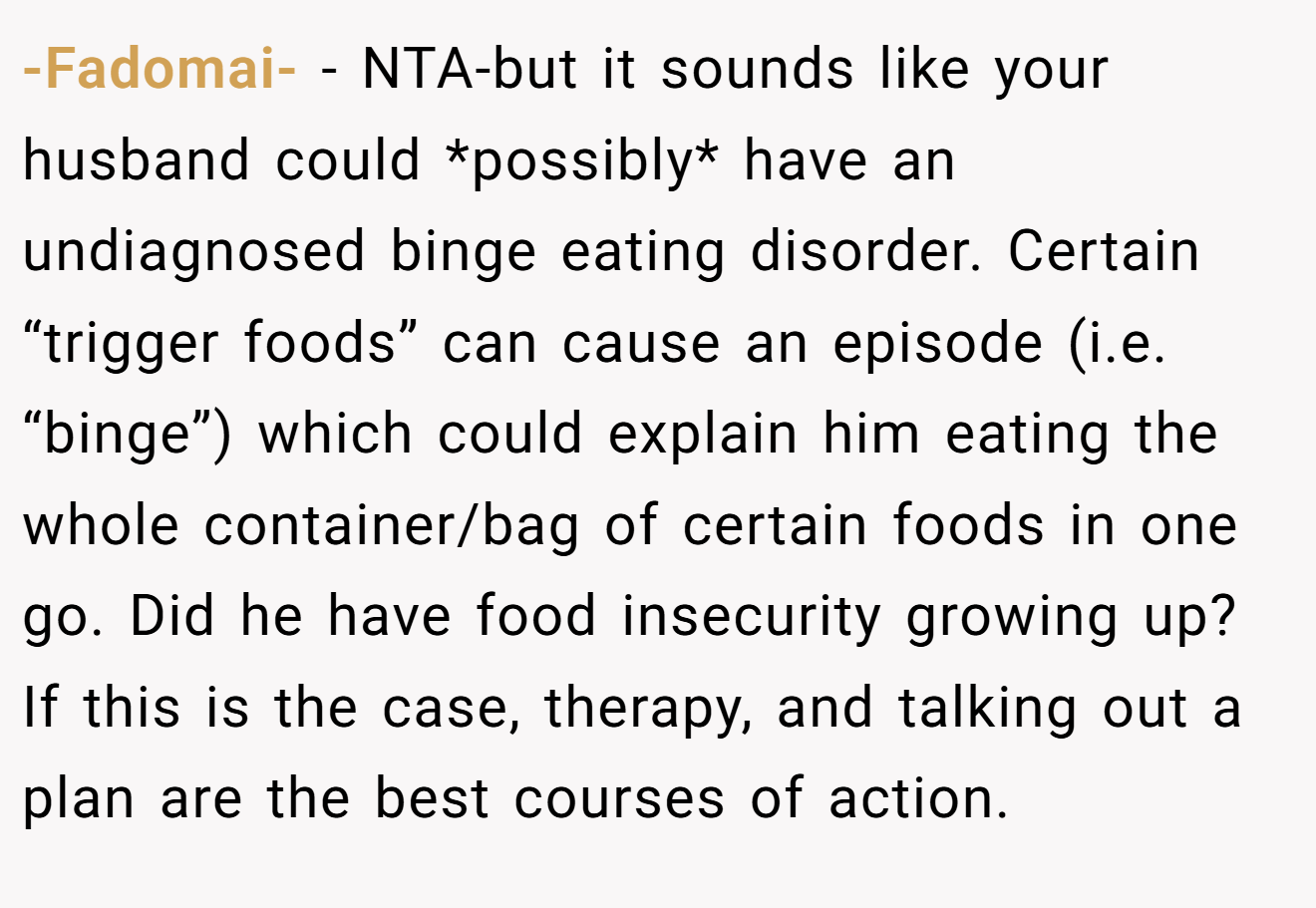 -Fadomai- - NTA-but it sounds like your husband could *possibly* have an undiagnosed binge eating disorder. Certain “trigger foods” can cause an episode (i.e. “binge”) which could explain him eating the whole container/bag of certain foods in one go. Did he have food insecurity growing up? If this is the case, therapy, and talking out a plan are the best courses of action.