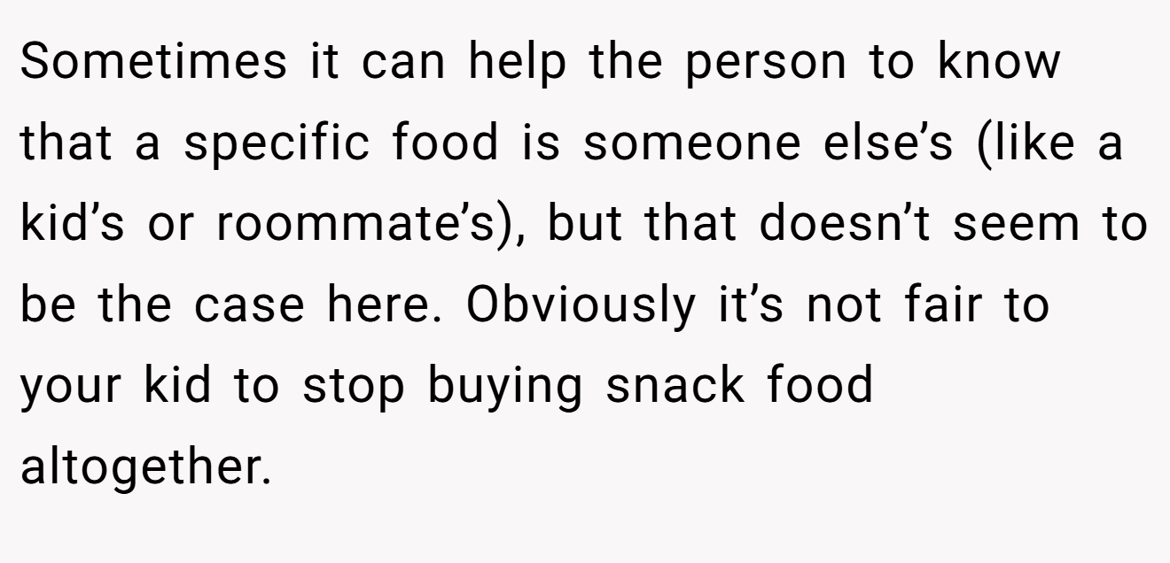 Sometimes it can help the person to know that a specific food is someone else’s (like a kid’s or roommate’s), but that doesn’t seem to be the case here. Obviously it’s not fair to your kid to stop buying snack food altogether.