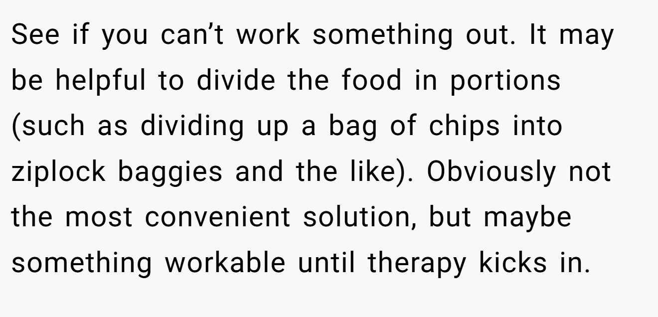 See if you can’t work something out. It may be helpful to divide the food in portions (such as dividing up a bag of chips into ziplock baggies and the like). Obviously not the most convenient solution, but maybe something workable until therapy kicks in.