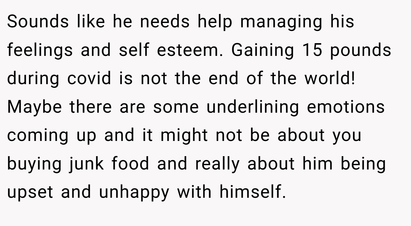 Sounds like he needs help managing his feelings and self esteem. Gaining 15 pounds during covid is not the end of the world! Maybe there are some underlining emotions coming up and it might not be about you buying junk food and really about him being upset and unhappy with himself.