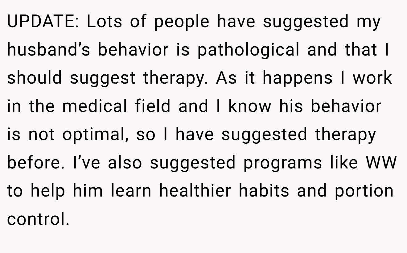 UPDATE: Lots of people have suggested my husband’s behavior is pathological and that I should suggest therapy. As it happens I work in the medical field and I know his behavior is not optimal, so I have suggested therapy before. I’ve also suggested programs like WW to help him learn healthier habits and portion control.