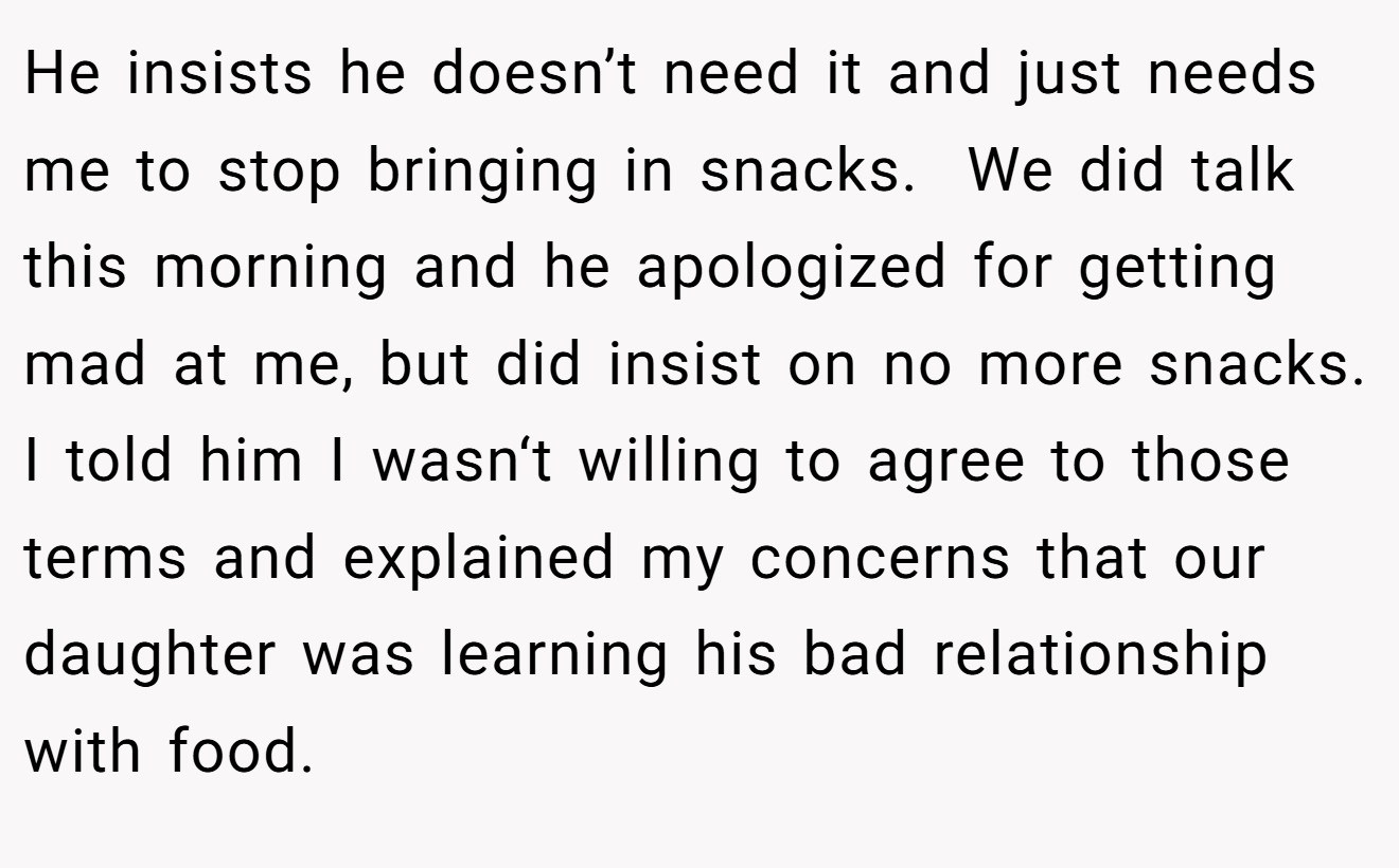 He insists he doesn’t need it and just needs me to stop bringing in snacks.  We did talk this morning and he apologized for getting mad at me, but did insist on no more snacks. I told him I wasn‘t willing to agree to those terms and explained my concerns that our daughter was learning his bad relationship with food.