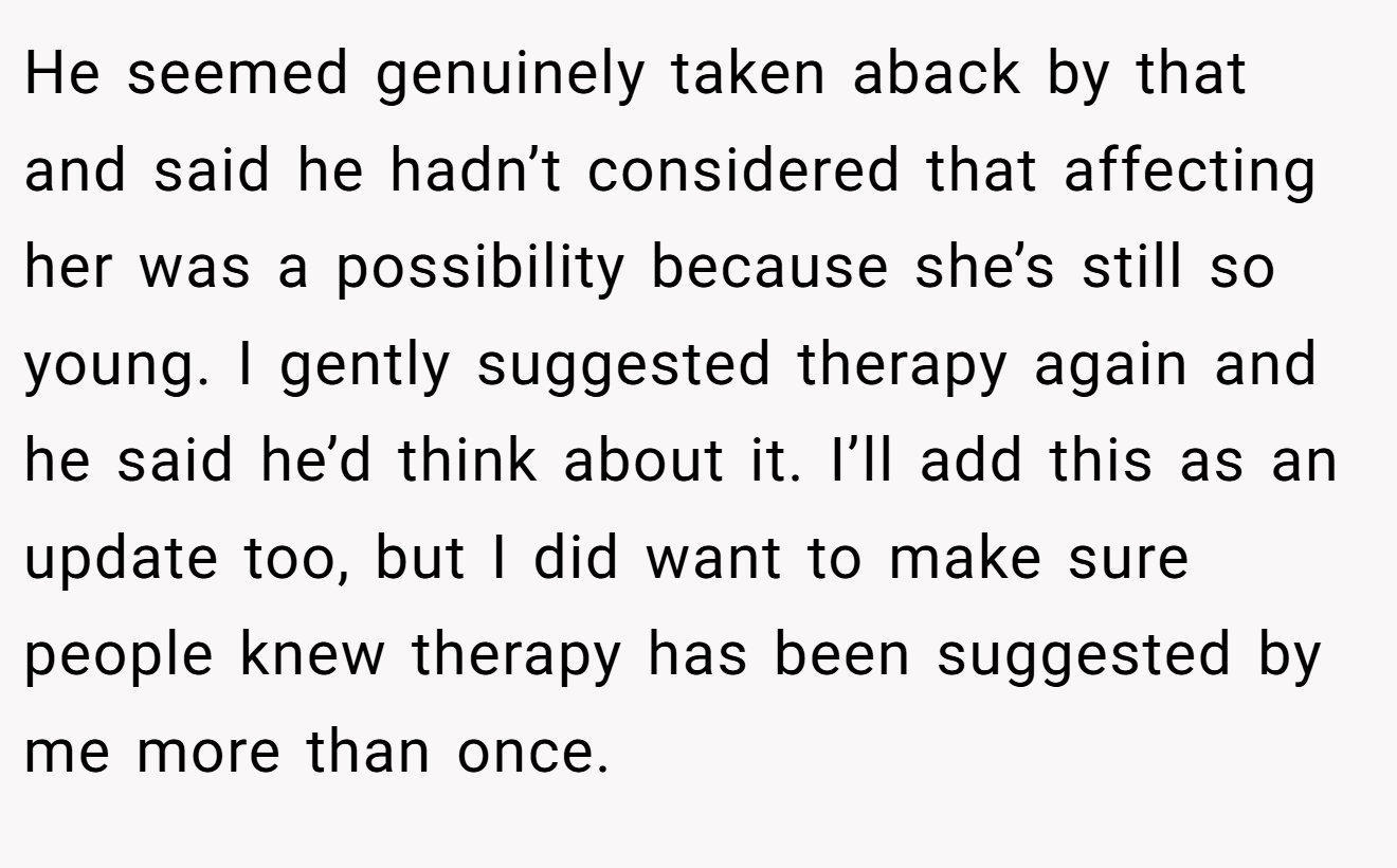 He seemed genuinely taken aback by that and said he hadn’t considered that affecting her was a possibility because she’s still so young. I gently suggested therapy again and he said he’d think about it. I’ll add this as an update too, but I did want to make sure people knew therapy has been suggested by me more than once.