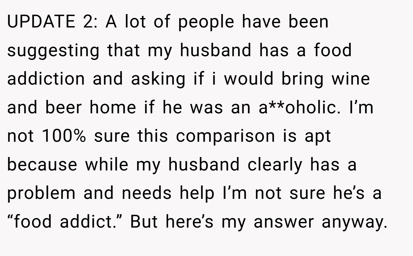 UPDATE 2: A lot of people have been suggesting that my husband has a food addiction and asking if i would bring wine and beer home if he was an a**oholic. I’m not 100% sure this comparison is apt because while my husband clearly has a problem and needs help I’m not sure he’s a “food addict.” But here’s my answer anyway.