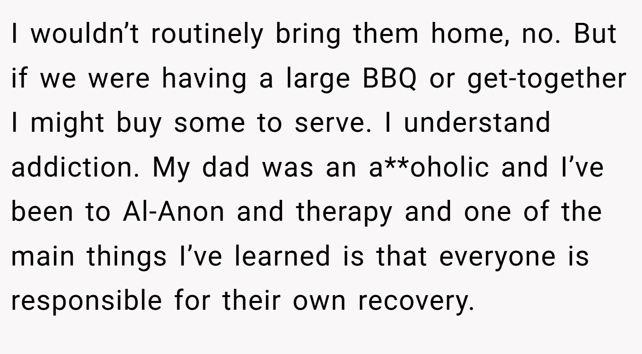 I wouldn’t routinely bring them home, no. But if we were having a large BBQ or get-together I might buy some to serve. I understand addiction. My dad was an a**oholic and I’ve been to Al-Anon and therapy and one of the main things I’ve learned is that everyone is responsible for their own recovery.