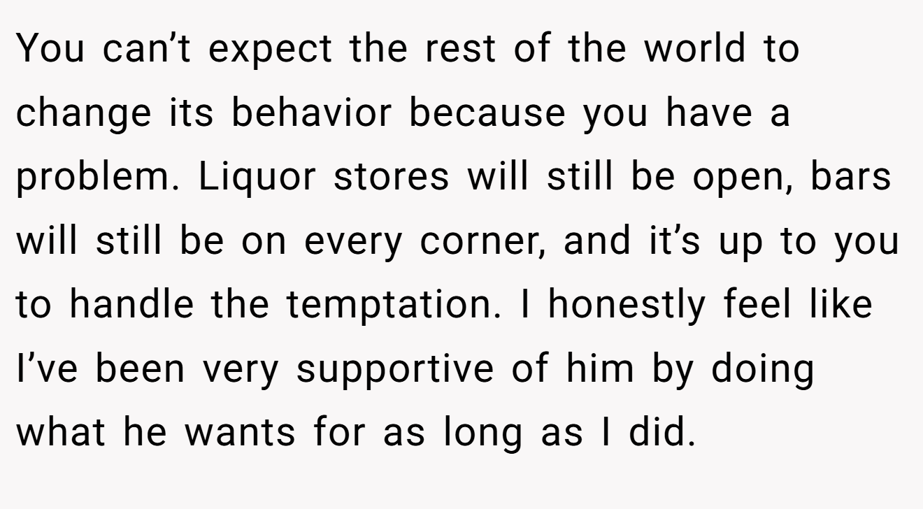 You can’t expect the rest of the world to change its behavior because you have a problem. Liquor stores will still be open, bars will still be on every corner, and it’s up to you to handle the temptation. I honestly feel like I’ve been very supportive of him by doing what he wants for as long as I did.
