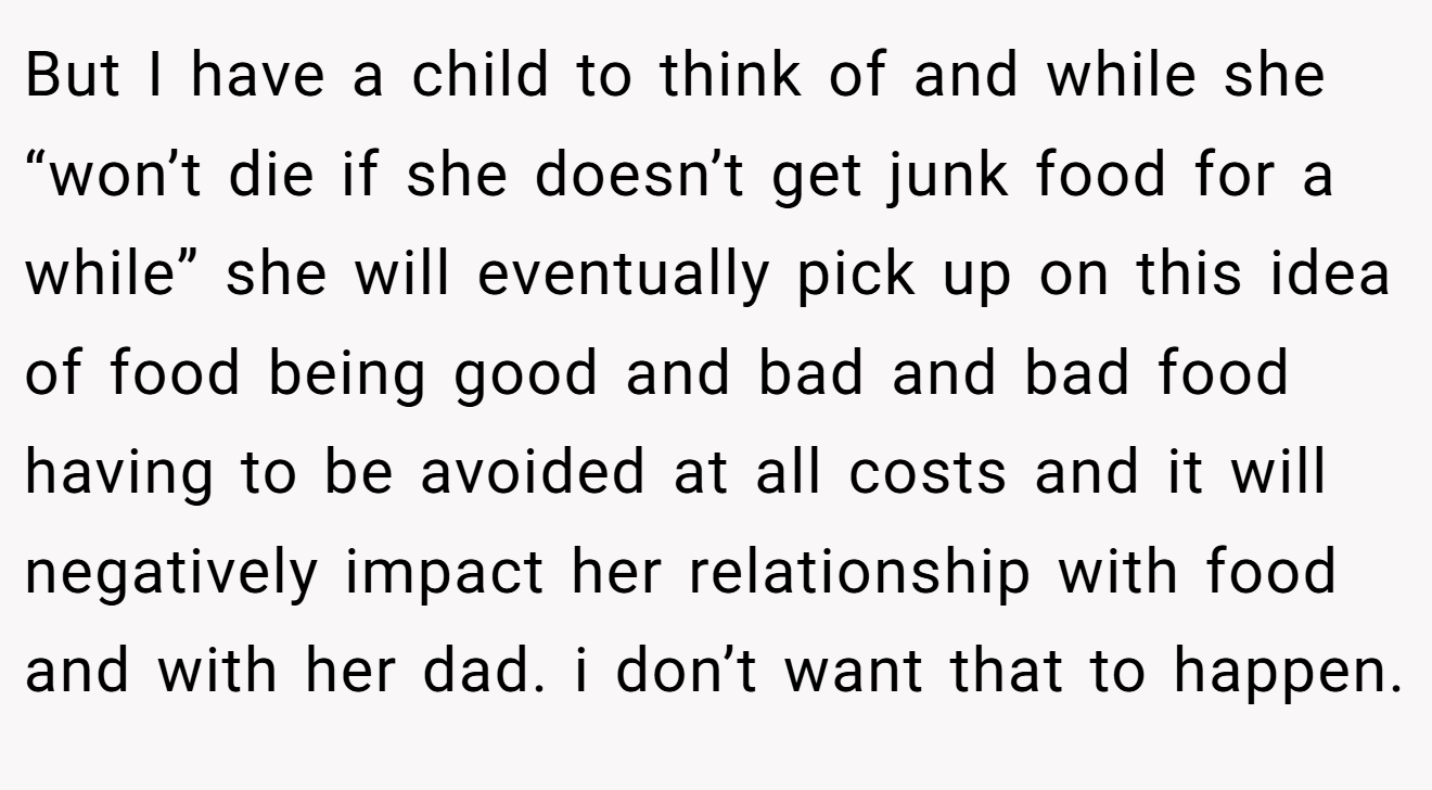 But I have a child to think of and while she “won’t die if she doesn’t get junk food for a while” she will eventually pick up on this idea of food being good and bad and bad food having to be avoided at all costs and it will negatively impact her relationship with food and with her dad. i don’t want that to happen.