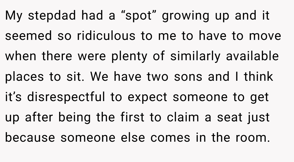 My stepdad had a “spot” growing up and it seemed so ridiculous to me to have to move when there were plenty of similarly available places to sit. We have two sons and I think it’s disrespectful to expect someone to get up after being the first to claim a seat just because someone else comes in the room.