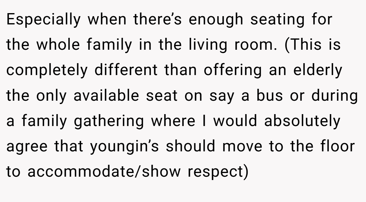 Especially when there’s enough seating for the whole family in the living room. (This is completely different than offering an elderly the only available seat on say a bus or during a family gathering where I would absolutely agree that youngin’s should move to the floor to accommodate/show respect)