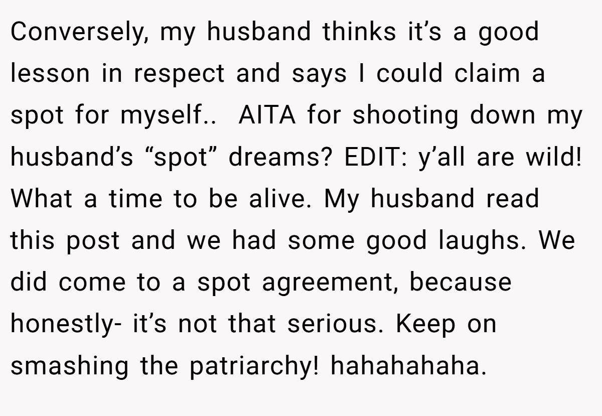 Conversely, my husband thinks it’s a good lesson in respect and says I could claim a spot for myself..  AITA for shooting down my husband’s “spot” dreams? EDIT: y’all are wild! What a time to be alive. My husband read this post and we had some good laughs. We did come to a spot agreement, because honestly- it’s not that serious. Keep on smashing the patriarchy! hahahahaha.