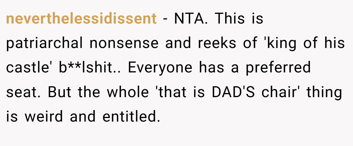 neverthelessidissent − NTA. This is patriarchal nonsense and reeks of 'king of his castle' b**lshit.. Everyone has a preferred seat. But the whole 'that is DAD'S chair' thing is weird and entitled.