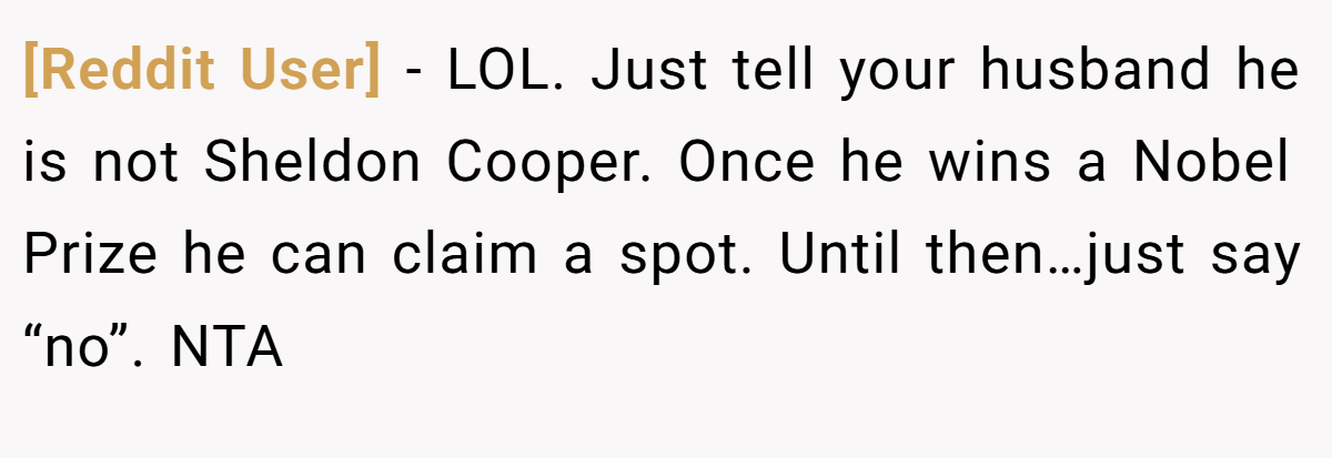 [Reddit User] − LOL. Just tell your husband he is not Sheldon Cooper. Once he wins a Nobel Prize he can claim a spot. Until then…just say “no”. NTA