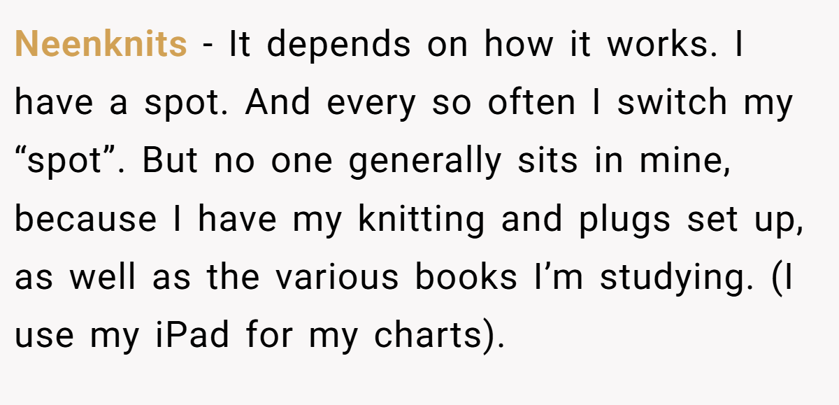 Neenknits − It depends on how it works. I have a spot. And every so often I switch my “spot”. But no one generally sits in mine, because I have my knitting and plugs set up, as well as the various books I’m studying. (I use my iPad for my charts).