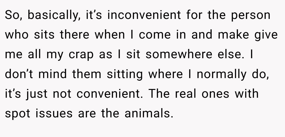 So, basically, it’s inconvenient for the person who sits there when I come in and make give me all my crap as I sit somewhere else. I don’t mind them sitting where I normally do, it’s just not convenient. The real ones with spot issues are the animals.