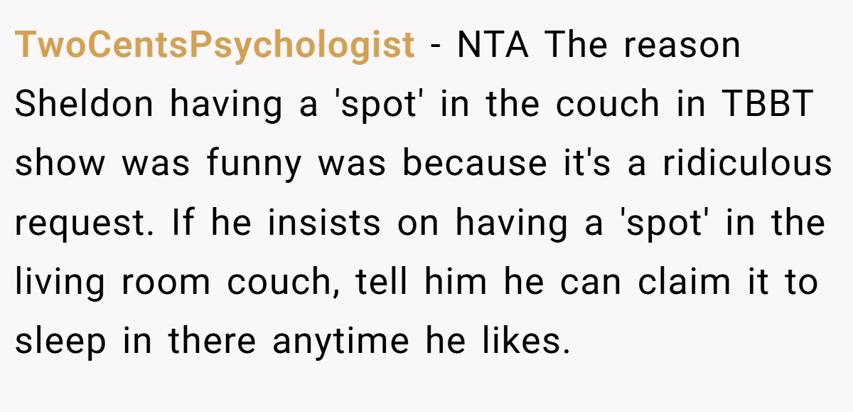 TwoCentsPsychologist − NTA The reason Sheldon having a 'spot' in the couch in TBBT show was funny was because it's a ridiculous request. If he insists on having a 'spot' in the living room couch, tell him he can claim it to sleep in there anytime he likes.